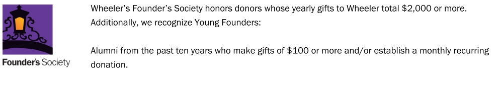 Graphic with the Founder's Society logo and a description of the society that reads, "Wheeler’s Founder’s Society honors donors whose yearly gifts to Wheeler total $2,000 or more. Additionally, we recognize Young Founders: Alumni from the past ten years who make gifts of $100 or more and/or establish a monthly recurring donation."